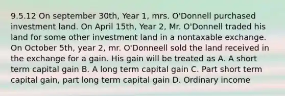 9.5.12 On september 30th, Year 1, mrs. O'Donnell purchased investment land. On April 15th, Year 2, Mr. O'Donnell traded his land for some other investment land in a nontaxable exchange. On October 5th, year 2, mr. O'Donneell sold the land received in the exchange for a gain. His gain will be treated as A. A short term capital gain B. A long term capital gain C. Part short term capital gain, part long term capital gain D. Ordinary income