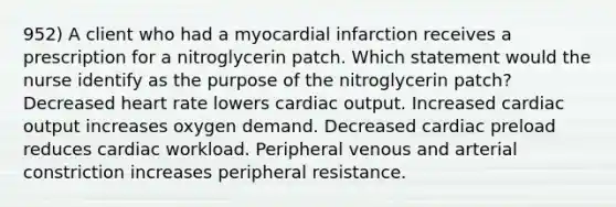 952) A client who had a myocardial infarction receives a prescription for a nitroglycerin patch. Which statement would the nurse identify as the purpose of the nitroglycerin patch? Decreased heart rate lowers cardiac output. Increased cardiac output increases oxygen demand. Decreased cardiac preload reduces cardiac workload. Peripheral venous and arterial constriction increases peripheral resistance.