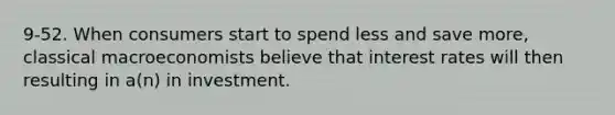 9-52. When consumers start to spend less and save more, classical macroeconomists believe that interest rates will then resulting in a(n) in investment.