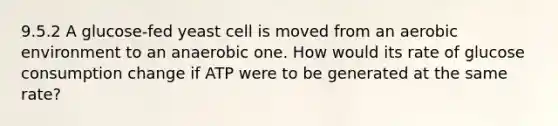 9.5.2 A glucose-fed yeast cell is moved from an aerobic environment to an anaerobic one. How would its rate of glucose consumption change if ATP were to be generated at the same rate?