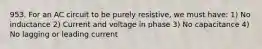 953. For an AC circuit to be purely resistive, we must have: 1) No inductance 2) Current and voltage in phase 3) No capacitance 4) No lagging or leading current