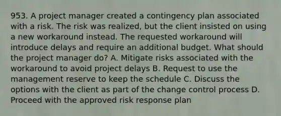 953. A project manager created a contingency plan associated with a risk. The risk was realized, but the client insisted on using a new workaround instead. The requested workaround will introduce delays and require an additional budget. What should the project manager do? A. Mitigate risks associated with the workaround to avoid project delays B. Request to use the management reserve to keep the schedule C. Discuss the options with the client as part of the change control process D. Proceed with the approved risk response plan