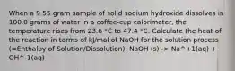 When a 9.55 gram sample of solid sodium hydroxide dissolves in 100.0 grams of water in a coffee-cup calorimeter, the temperature rises from 23.6 °C to 47.4 °C. Calculate the heat of the reaction in terms of kJ/mol of NaOH for the solution process (=Enthalpy of Solution/Dissolution): NaOH (s) -> Na^+1(aq) + OH^-1(aq)