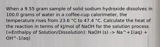 When a 9.55 gram sample of solid sodium hydroxide dissolves in 100.0 grams of water in a coffee-cup calorimeter, the temperature rises from 23.6 °C to 47.4 °C. Calculate the heat of the reaction in terms of kJ/mol of NaOH for the solution process (=Enthalpy of Solution/Dissolution): NaOH (s) -> Na^+1(aq) + OH^-1(aq)