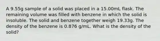 A 9.55g sample of a solid was placed in a 15.00mL flask. The remaining volume was filled with benzene in which the solid is insoluble. The solid and benzene together weigh 19.33g. The density of the benzene is 0.876 g/mL. What is the density of the solid?