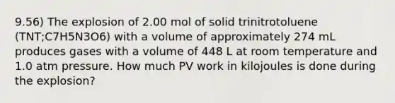 9.56) The explosion of 2.00 mol of solid trinitrotoluene (TNT;C7H5N3O6) with a volume of approximately 274 mL produces gases with a volume of 448 L at room temperature and 1.0 atm pressure. How much PV work in kilojoules is done during the explosion?