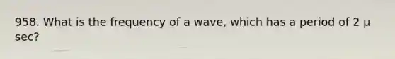 958. What is the frequency of a wave, which has a period of 2 µ sec?