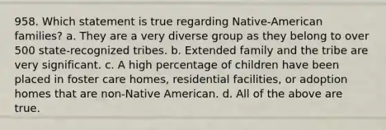 958. Which statement is true regarding Native-American families? a. They are a very diverse group as they belong to over 500 state-recognized tribes. b. Extended family and the tribe are very significant. c. A high percentage of children have been placed in foster care homes, residential facilities, or adoption homes that are non-Native American. d. All of the above are true.