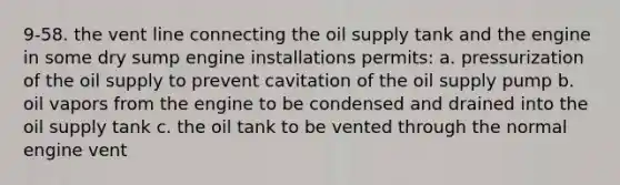 9-58. the vent line connecting the oil supply tank and the engine in some dry sump engine installations permits: a. pressurization of the oil supply to prevent cavitation of the oil supply pump b. oil vapors from the engine to be condensed and drained into the oil supply tank c. the oil tank to be vented through the normal engine vent