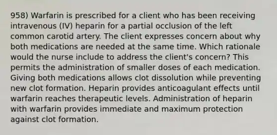 958) Warfarin is prescribed for a client who has been receiving intravenous (IV) heparin for a partial occlusion of the left common carotid artery. The client expresses concern about why both medications are needed at the same time. Which rationale would the nurse include to address the client's concern? This permits the administration of smaller doses of each medication. Giving both medications allows clot dissolution while preventing new clot formation. Heparin provides anticoagulant effects until warfarin reaches therapeutic levels. Administration of heparin with warfarin provides immediate and maximum protection against clot formation.