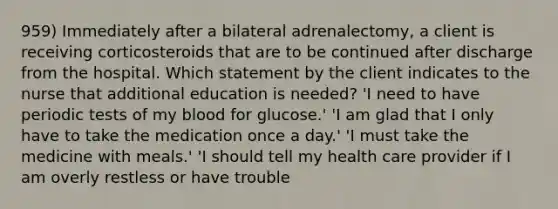 959) Immediately after a bilateral adrenalectomy, a client is receiving corticosteroids that are to be continued after discharge from the hospital. Which statement by the client indicates to the nurse that additional education is needed? 'I need to have periodic tests of my blood for glucose.' 'I am glad that I only have to take the medication once a day.' 'I must take the medicine with meals.' 'I should tell my health care provider if I am overly restless or have trouble