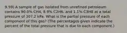 9.59) A sample of gas isolated from unrefined petroleum contains 90.0% CH4, 8.9% C2H6, and 1.1% C3H8 at a total pressure of 307.2 kPa. What is the partial pressure of each component of this gas? (The percentages given indicate the percent of the total pressure that is due to each component.)