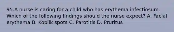 95.A nurse is caring for a child who has erythema infectiosum. Which of the following findings should the nurse expect? A. Facial erythema B. Koplik spots C. Parotitis D. Pruritus