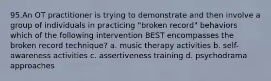 95.An OT practitioner is trying to demonstrate and then involve a group of individuals in practicing "broken record" behaviors which of the following intervention BEST encompasses the broken record technique? a. music therapy activities b. self-awareness activities c. assertiveness training d. psychodrama approaches