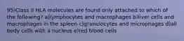 95)Class II HLA molecules are found only attached to which of the following? a)lymphocytes and macrophages b)liver cells and macrophages in the spleen c)granulocytes and microphages d)all body cells with a nucleus e)red blood cells