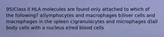 95)Class II HLA molecules are found only attached to which of the following? a)lymphocytes and macrophages b)liver cells and macrophages in the spleen c)granulocytes and microphages d)all body cells with a nucleus e)red blood cells