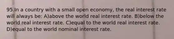 95.In a country with a small open economy, the real interest rate will always be: A)above the world real interest rate. B)below the world real interest rate. C)equal to the world real interest rate. D)equal to the world nominal interest rate.