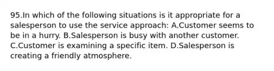 95.In which of the following situations is it appropriate for a salesperson to use the service approach: A.Customer seems to be in a hurry. B.Salesperson is busy with another customer. C.Customer is examining a specific item. D.Salesperson is creating a friendly atmosphere.