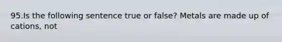 95.Is the following sentence true or false? Metals are made up of cations, not