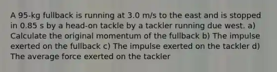 A 95-kg fullback is running at 3.0 m/s to the east and is stopped in 0.85 s by a head-on tackle by a tackler running due west. a) Calculate the original momentum of the fullback b) The impulse exerted on the fullback c) The impulse exerted on the tackler d) The average force exerted on the tackler