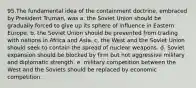 ​95.​The fundamental idea of the containment doctrine, embraced by President Truman, was a. the Soviet Union should be gradually forced to give up its sphere of influence in Eastern Europe. b. the Soviet Union should be prevented from trading with nations in Africa and Asia. c. the West and the Soviet Union should seek to contain the spread of nuclear weapons. d. Soviet expansion should be blocked by firm but not aggressive military and diplomatic strength. e. military competition between the West and the Soviets should be replaced by economic competition.