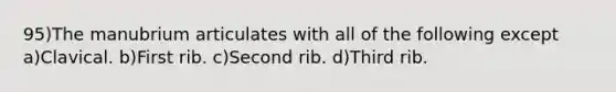 95)The manubrium articulates with all of the following except a)Clavical. b)First rib. c)Second rib. d)Third rib.