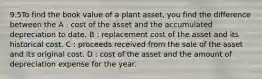 9.5To find the book value of a plant asset, you find the difference between the A : cost of the asset and the accumulated depreciation to date. B : replacement cost of the asset and its historical cost. C : proceeds received from the sale of the asset and its original cost. D : cost of the asset and the amount of depreciation expense for the year.