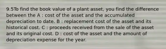 9.5To find the book value of a plant asset, you find the difference between the A : cost of the asset and the accumulated depreciation to date. B : replacement cost of the asset and its historical cost. C : proceeds received from the sale of the asset and its original cost. D : cost of the asset and the amount of depreciation expense for the year.