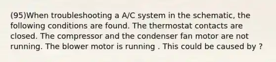 (95)When troubleshooting a A/C system in the schematic, the following conditions are found. The thermostat contacts are closed. The compressor and the condenser fan motor are not running. The blower motor is running . This could be caused by ?