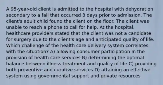 A 95-year-old client is admitted to the hospital with dehydration secondary to a fall that occurred 3 days prior to admission. The client's adult child found the client on the floor. The client was unable to reach a phone to call for help. At the hospital, healthcare providers stated that the client was not a candidate for surgery due to the client's age and anticipated quality of life. Which challenge of the health care delivery system correlates with the situation? A) allowing consumer participation in the provision of health care services B) determining the optimal balance between illness treatment and quality of life C) providing both preventive and curative services D) attaining an effective system using governmental support and private resources