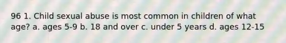 96 1. Child sexual abuse is most common in children of what age? a. ages 5-9 b. 18 and over c. under 5 years d. ages 12-15
