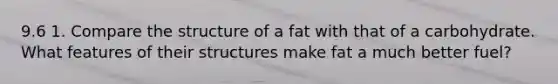 9.6 1. Compare the structure of a fat with that of a carbohydrate. What features of their structures make fat a much better fuel?