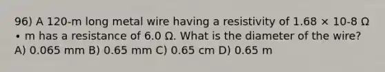 96) A 120-m long metal wire having a resistivity of 1.68 × 10-8 Ω ∙ m has a resistance of 6.0 Ω. What is the diameter of the wire? A) 0.065 mm B) 0.65 mm C) 0.65 cm D) 0.65 m