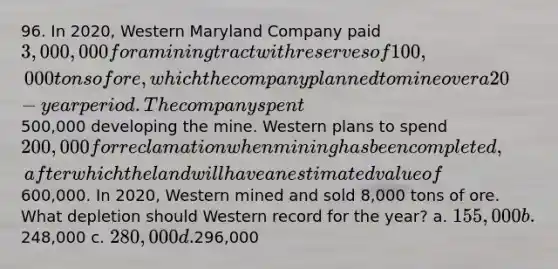 96. In 2020, Western Maryland Company paid 3,000,000 for a mining tract with reserves of 100,000 tons of ore, which the company planned to mine over a 20-year period. The company spent500,000 developing the mine. Western plans to spend 200,000 for reclamation when mining has been completed, after which the land will have an estimated value of600,000. In 2020, Western mined and sold 8,000 tons of ore. What depletion should Western record for the year? a. 155,000 b.248,000 c. 280,000 d.296,000