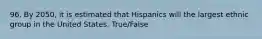 96. By 2050, it is estimated that Hispanics will the largest ethnic group in the United States. True/False