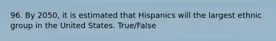 96. By 2050, it is estimated that Hispanics will the largest ethnic group in the United States. True/False