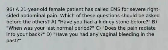 96) A 21-year-old female patient has called EMS for severe right-sided abdominal pain. Which of these questions should be asked before the others? A) "Have you had a kidney stone before?" B) "When was your last normal period?" C) "Does the pain radiate into your back?" D) "Have you had any vaginal bleeding in the past?"