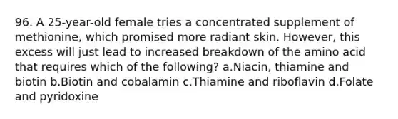 96. A 25-year-old female tries a concentrated supplement of methionine, which promised more radiant skin. However, this excess will just lead to increased breakdown of the amino acid that requires which of the following? a.Niacin, thiamine and biotin b.Biotin and cobalamin c.Thiamine and riboflavin d.Folate and pyridoxine