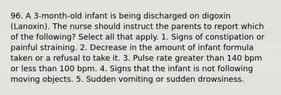 96. A 3-month-old infant is being discharged on digoxin (Lanoxin). The nurse should instruct the parents to report which of the following? Select all that apply. 1. Signs of constipation or painful straining. 2. Decrease in the amount of infant formula taken or a refusal to take it. 3. Pulse rate greater than 140 bpm or less than 100 bpm. 4. Signs that the infant is not following moving objects. 5. Sudden vomiting or sudden drowsiness.