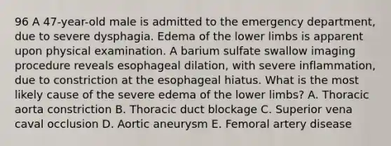 96 A 47-year-old male is admitted to the emergency department, due to severe dysphagia. Edema of the lower limbs is apparent upon physical examination. A barium sulfate swallow imaging procedure reveals esophageal dilation, with severe inflammation, due to constriction at the esophageal hiatus. What is the most likely cause of the severe edema of the lower limbs? A. Thoracic aorta constriction B. Thoracic duct blockage C. Superior vena caval occlusion D. Aortic aneurysm E. Femoral artery disease