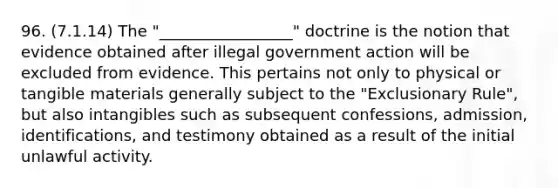 96. (7.1.14) The "_________________" doctrine is the notion that evidence obtained after illegal government action will be excluded from evidence. This pertains not only to physical or tangible materials generally subject to the "Exclusionary Rule", but also intangibles such as subsequent confessions, admission, identifications, and testimony obtained as a result of the initial unlawful activity.