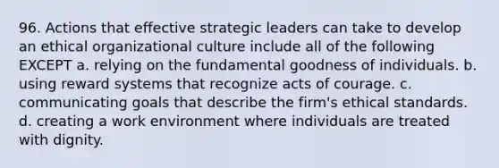 96. Actions that effective strategic leaders can take to develop an ethical organizational culture include all of the following EXCEPT a. relying on the fundamental goodness of individuals. b. using reward systems that recognize acts of courage. c. communicating goals that describe the firm's ethical standards. d. creating a work environment where individuals are treated with dignity.