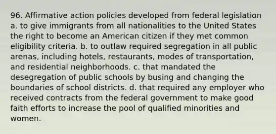 96. Affirmative action policies developed from federal legislation a. to give immigrants from all nationalities to the United States the right to become an American citizen if they met common eligibility criteria. b. to outlaw required segregation in all public arenas, including hotels, restaurants, modes of transportation, and residential neighborhoods. c. that mandated the desegregation of public schools by busing and changing the boundaries of school districts. d. that required any employer who received contracts from the federal government to make good faith efforts to increase the pool of qualified minorities and women.