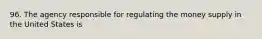 96. The agency responsible for regulating the money supply in the United States is