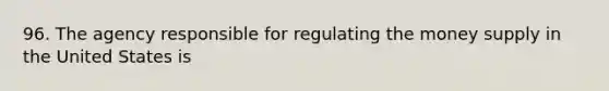 96. The agency responsible for regulating the money supply in the United States is