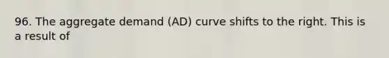 96. The aggregate demand (AD) curve shifts to the right. This is a result of