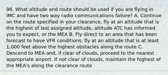 96. What altitude and route should be used if you are flying in IMC and have two way radio communications failure? A. Continue on the route specified in your clearance, fly at an altitude that is the highest of last assigned altitude, altitude ATC has informed you to expect, or the MEA B. Fly direct to an area that has been forecast to have VFR conditions, fly at an altitude that is at least 1,000 feet above the highest obstacles along the route C. Descend to MEA and, if clear of clouds, proceed to the nearest appropriate airport. If not clear of clouds, maintain the highest of the MEA's along the clearance route