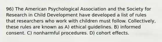 96) The American Psychological Association and the Society for Research in Child Development have developed a list of rules that researchers who work with children must follow. Collectively, these rules are known as A) ethical guidelines. B) informed consent. C) nonharmful procedures. D) cohort effects.