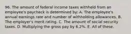 96. The amount of federal income taxes withheld from an employee's paycheck is determined by: A. The employee's annual earnings rate and number of withholding allowances. B. The employer's merit rating. C. The amount of social security taxes. D. Multiplying the gross pay by 6.2%. E. All of these.