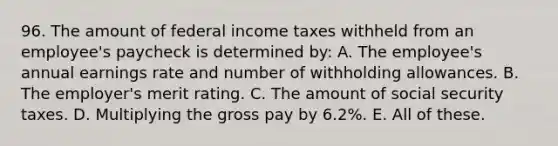 96. The amount of federal income taxes withheld from an employee's paycheck is determined by: A. The employee's annual earnings rate and number of withholding allowances. B. The employer's merit rating. C. The amount of social security taxes. D. Multiplying the gross pay by 6.2%. E. All of these.